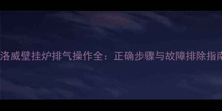 弗洛威壁挂炉排气操作全正确步骤与故障排除指南