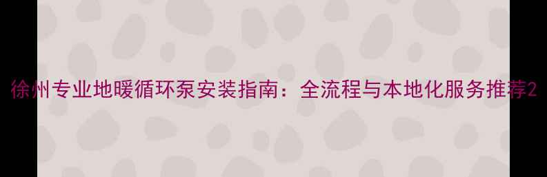 图片 徐州专业地暖循环泵安装指南：全流程与本地化服务推荐2