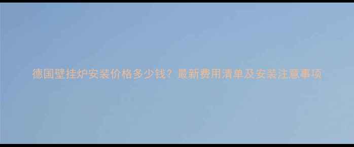 德国壁挂炉安装价格多少钱最新费用清单及安装注意事项