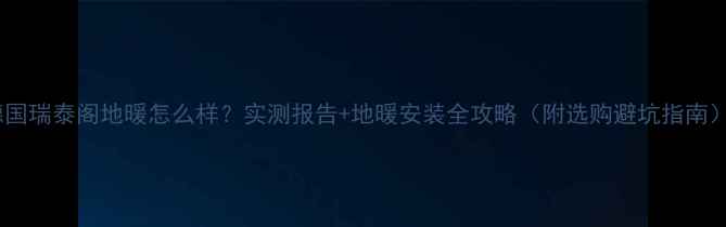 德国瑞泰阁地暖怎么样实测报告地暖安装全攻略附选购避坑指南