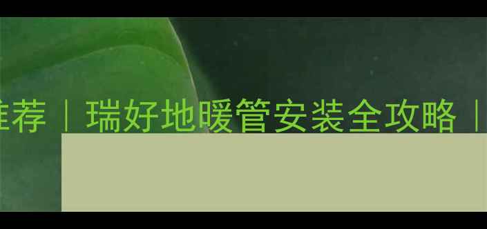 德国进口地暖管推荐瑞好地暖管安装全攻略超耐腐蚀防冻裂