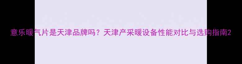 图片 意乐暖气片是天津品牌吗？天津产采暖设备性能对比与选购指南2