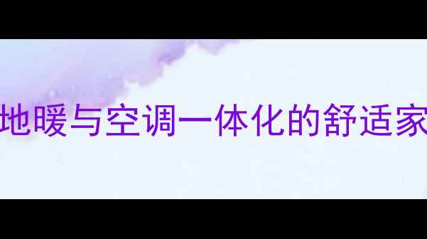 成都家庭采暖双方案深度地暖与空调一体化的舒适家居解决方案及节能环保优势