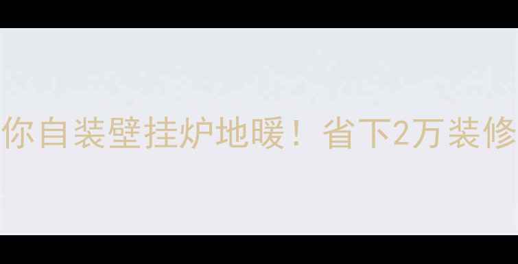手把手教你自装壁挂炉地暖省下2万装修费全攻略