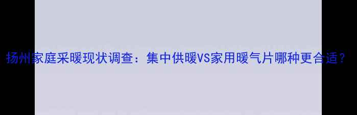 扬州家庭采暖现状调查集中供暖VS家用暖气片哪种更合适