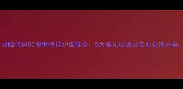 故障代码50博世壁挂炉维修全5大常见原因及专业处理方案