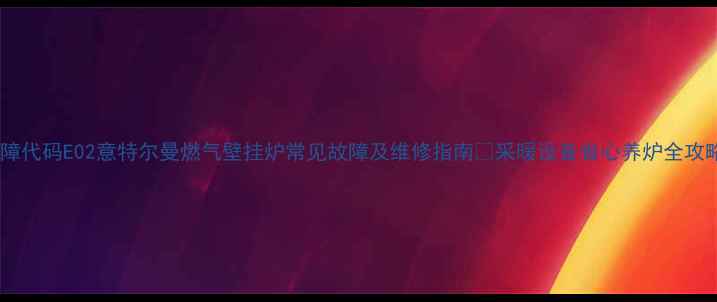 图片 故障代码E02意特尔曼燃气壁挂炉常见故障及维修指南🔧采暖设备省心养炉全攻略2