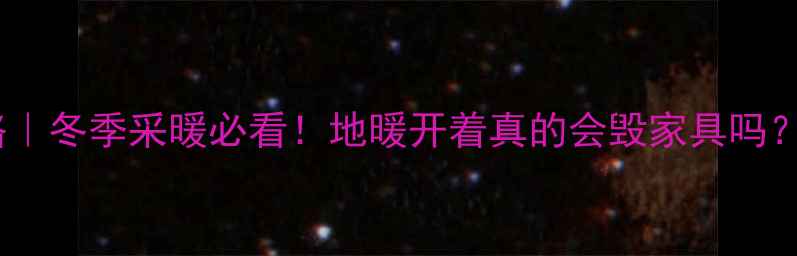 图片 新家具地暖使用全攻略｜冬季采暖必看！地暖开着真的会毁家具吗？亲测保具指南收好！1