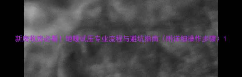 新房收房必看地暖试压专业流程与避坑指南附详细操作步骤