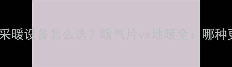 新楼盘采暖设备怎么选暖气片vs地暖全哪种更优