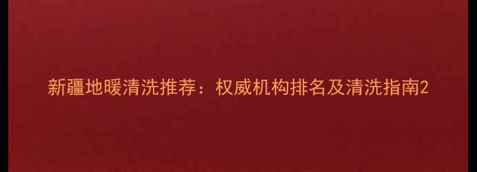 新疆地暖清洗推荐权威机构排名及清洗指南