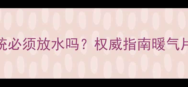 新装暖气系统必须放水吗权威指南暖气片排水全流程