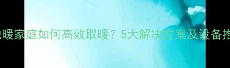 无地暖家庭如何高效取暖5大解决方案及设备推荐