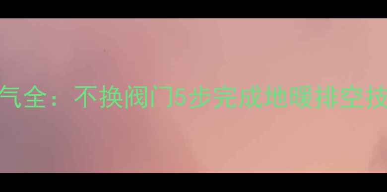图片 无阀门地暖排气全：不换阀门5步完成地暖排空技巧与注意事项