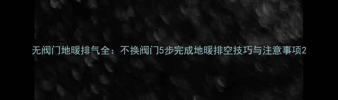 无阀门地暖排气全不换阀门5步完成地暖排空技巧与注意事项