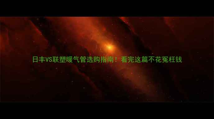 图片 日丰VS联塑暖气管选购指南！看完这篇不花冤枉钱