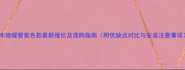 日丰地暖管紫色款最新报价及选购指南附优缺点对比与安装注意事项