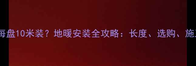 图片 日泰地暖管每盘10米装？地暖安装全攻略：长度、选购、施工避坑指南1