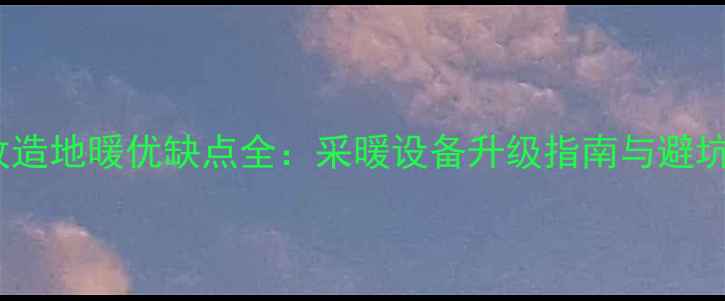 旧房改造地暖优缺点全采暖设备升级指南与避坑手册