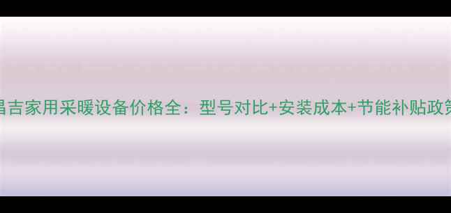 图片 昌吉家用采暖设备价格全：型号对比+安装成本+节能补贴政策