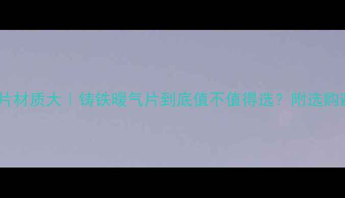 春光暖气片材质大铸铁暖气片到底值不值得选附选购避坑指南