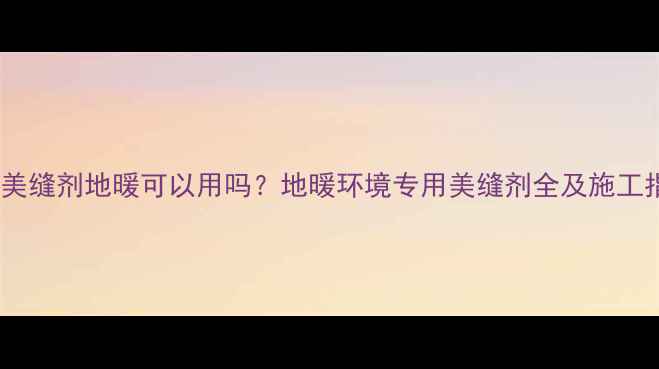 普通美缝剂地暖可以用吗地暖环境专用美缝剂全及施工指南