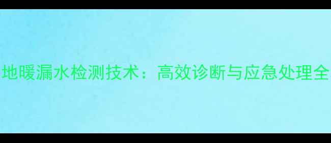 智能地暖漏水检测技术高效诊断与应急处理全攻略