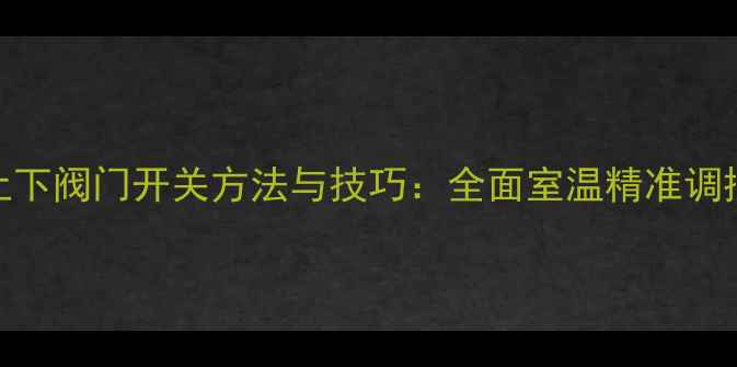 暖气上下阀门开关方法与技巧全面室温精准调控指南