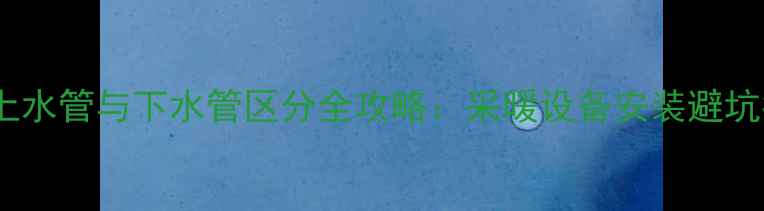 暖气上水管与下水管区分全攻略采暖设备安装避坑指南