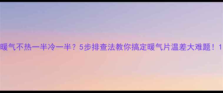 暖气不热一半冷一半5步排查法教你搞定暖气片温差大难题