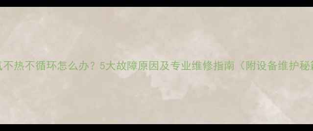 暖气不热不循环怎么办5大故障原因及专业维修指南附设备维护秘籍