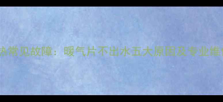 暖气不热常见故障暖气片不出水五大原因及专业维修指南