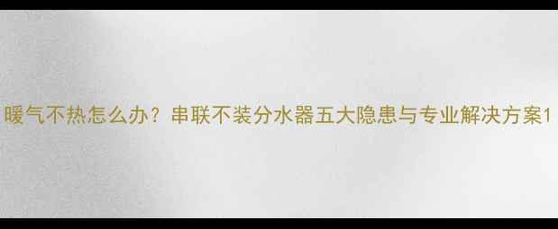 暖气不热怎么办串联不装分水器五大隐患与专业解决方案