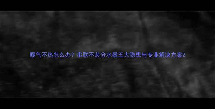 图片 暖气不热怎么办？串联不装分水器五大隐患与专业解决方案2