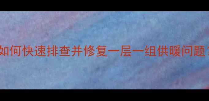 暖气不热故障全如何快速排查并修复一层一组供暖问题附专业维修指南