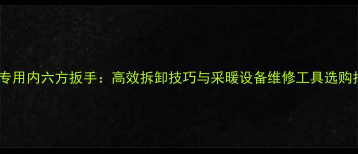 暖气专用内六方扳手高效拆卸技巧与采暖设备维修工具选购指南