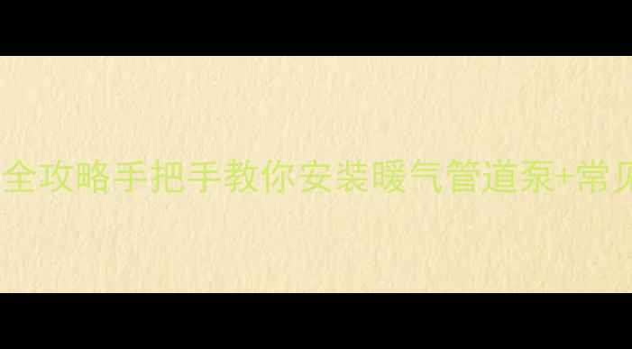 暖气串联加循环泵全攻略手把手教你安装暖气管道泵常见问题避坑指南
