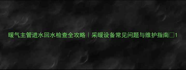 暖气主管进水回水检查全攻略采暖设备常见问题与维护指南