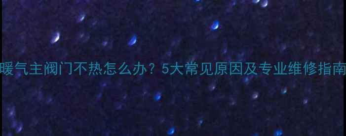 暖气主阀门不热怎么办5大常见原因及专业维修指南
