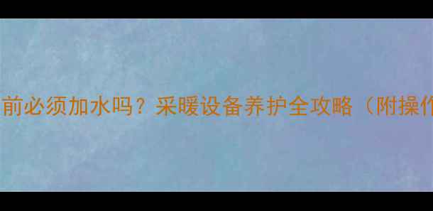 暖气停用前必须加水吗采暖设备养护全攻略附操作指南