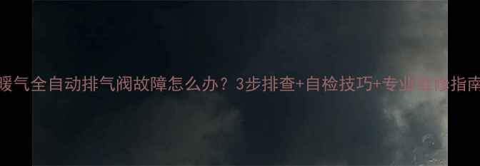 暖气全自动排气阀故障怎么办3步排查自检技巧专业维修指南