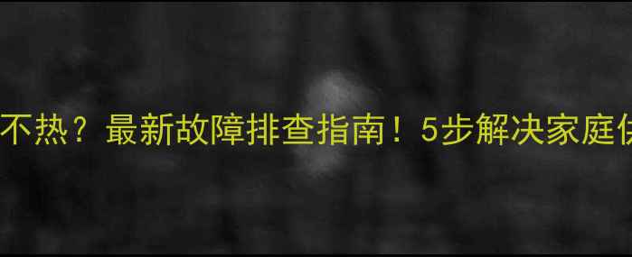 暖气出水不热最新故障排查指南5步解决家庭供暖问题