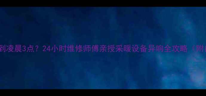 暖气嗡嗡响到凌晨3点24小时维修师傅亲授采暖设备异响全攻略附自检清单