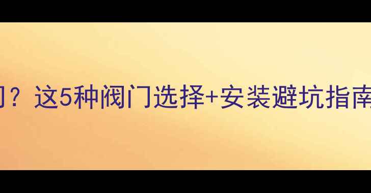 暖气回水管加什么阀门这5种阀门选择安装避坑指南采暖系统更耐用