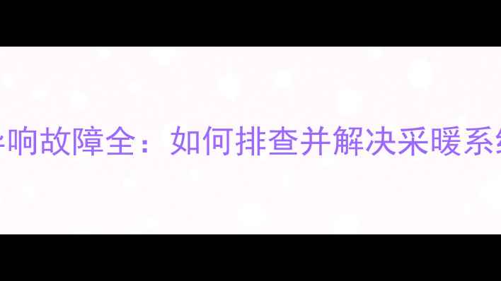 暖气回水管异响故障全如何排查并解决采暖系统嗡嗡噪音