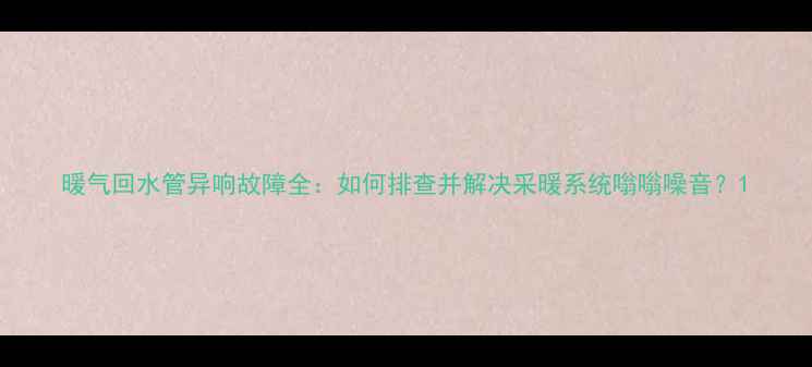 图片 暖气回水管异响故障全：如何排查并解决采暖系统嗡嗡噪音？1