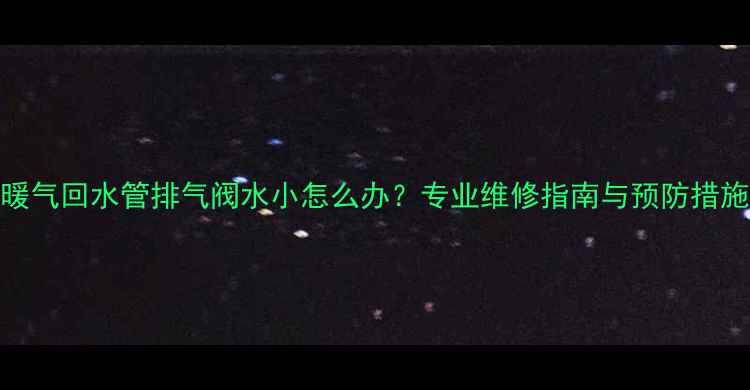 暖气回水管排气阀水小怎么办专业维修指南与预防措施