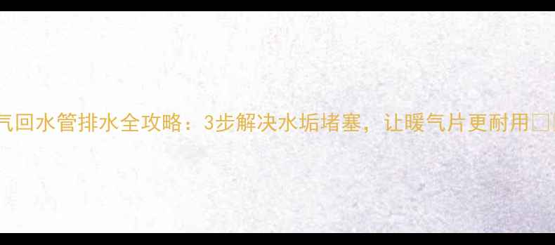 暖气回水管排水全攻略3步解决水垢堵塞让暖气片更耐用
