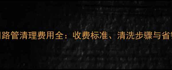 暖气回路管清理费用全收费标准清洗步骤与省钱技巧