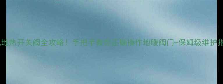 暖气地热开关阀全攻略手把手教你正确操作地暖阀门保姆级维护指南